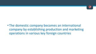 • The domestic company becomes an international
company by establishing production and marketing
operations in various key foreign countries
 