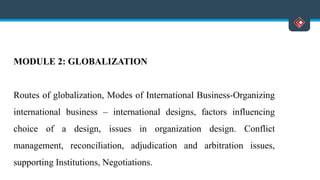 MODULE 2: GLOBALIZATION
Routes of globalization, Modes of International Business-Organizing
international business – international designs, factors influencing
choice of a design, issues in organization design. Conflict
management, reconciliation, adjudication and arbitration issues,
supporting Institutions, Negotiations.
 