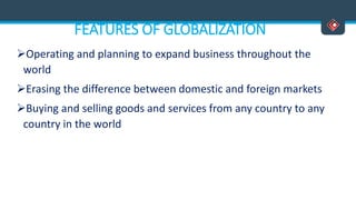 FEATURES OF GLOBALIZATION
Operating and planning to expand business throughout the
world
Erasing the difference between domestic and foreign markets
Buying and selling goods and services from any country to any
country in the world
 