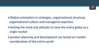 Global orientation in strategies, organizational structure,
organizational culture and managerial expertise
Setting the mind and attitude to view the entire globe as a
single market
product planning and development are based on market
consideration of the entire world
 