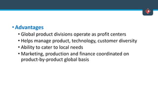 • Advantages
• Global product divisions operate as profit centers
• Helps manage product, technology, customer diversity
• Ability to cater to local needs
• Marketing, production and finance coordinated on
product-by-product global basis
 