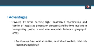 •Advantages
• Favored by firms needing tight, centralized coordination and
control of integrated production processes and by firms involved in
transporting products and rare materials between geographic
areas
• Emphasizes functional expertise, centralized control, relatively
lean managerial staff
 