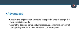 •Advantages
• Allows the organization to create the specific type of design that
best meets its needs
• As matrix design’s complexity increases, coordinating personnel
and getting everyone to work toward common goals
 