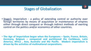 Stages of Globalization
• Stage1: Imperialism - a policy of extending control or authority over
foreign territories by means of acquisition or maintenance of empires
either through direct conquest or through indirect methods of exerting
control on the politics and/or economics of other countries.
• The Age of Imperialism began when the Europeans – Spain, France, Britain,
Germany, Belgium – conquered and partitioned the Caribbean, Latin
America, Africa , Asia, Australia and the Pacific. Modern imperialism is
driven by the activities of multinational corporations.
 