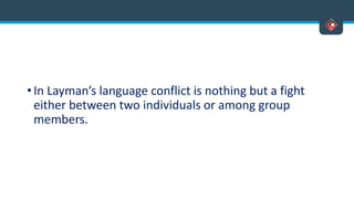 • In Layman’s language conflict is nothing but a fight
either between two individuals or among group
members.
 