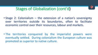 Stages of Globalization (cont’d)
• Stage 2: Colonialism – the extension of a nation’s sovereignty
over territories outside its boundaries, often to facilitate
economic control over their resources, labour and markets.
• The territories conquered by the imperialist powers were
eventually settled. During colonialism the European culture was
promoted as superior to native culture.
 