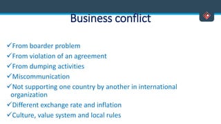 Business conflict
From boarder problem
From violation of an agreement
From dumping activities
Miscommunication
Not supporting one country by another in international
organization
Different exchange rate and inflation
Culture, value system and local rules
 