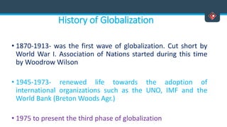 History of Globalization
• 1870-1913- was the first wave of globalization. Cut short by
World War I. Association of Nations started during this time
by Woodrow Wilson
• 1945-1973- renewed life towards the adoption of
international organizations such as the UNO, IMF and the
World Bank (Breton Woods Agr.)
• 1975 to present the third phase of globalization
 