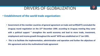 DRIVERS OF GLOBALIZATION
• Establishment of the world trade organization:
• Government of the member countries of general agreement on trade and tariff(GATT) concluded the
Uruguay round negotiation on the 15th December 1994. according to Uruguay meeting they came
with a political support “ strengthen the world economy and lead to more trade, investment,
employment and income growth throughout the world” WTO was established on 1st Jan 1995.
• This is to facilitate the implementation, administration and operation and further the objectives of
this agreement and on the multinational trade agreement
 