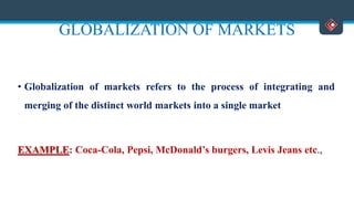 GLOBALIZATION OF MARKETS
• Globalization of markets refers to the process of integrating and
merging of the distinct world markets into a single market
EXAMPLE: Coca-Cola, Pepsi, McDonald’s burgers, Levis Jeans etc.,
 