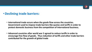 •Declining trade barriers:
• International trade occurs when the goods flow across the countries.
Government used to impose trade barriers like quotas and tariffs in order to
protect domestic business from the competition of international business.
• Advanced countries after world war 2 agreed to reduce tariffs in order to
encourage free flow of goods. Thus reduction of tariffs and other trade barriers
contributed for the growth of global trade
 