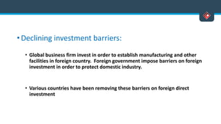 • Declining investment barriers:
• Global business firm invest in order to establish manufacturing and other
facilities in foreign country. Foreign government impose barriers on foreign
investment in order to protect domestic industry.
• Various countries have been removing these barriers on foreign direct
investment
 