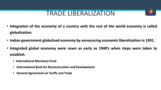 TRADE LIBERALIZATION
• Integration of the economy of a country with the rest of the world economy is called
globalization.
• Indian government globalised economy by announcing economic liberalization in 1991.
• Integrated global economy were sown as early as 1940’s when steps were taken to
establish
• International Monetary Fund
• International Bank for Reconstruction and Development
• General Agreement on Tariffs and Trade
 