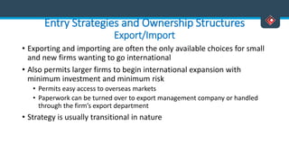 Entry Strategies and Ownership Structures
Export/Import
• Exporting and importing are often the only available choices for small
and new firms wanting to go international
• Also permits larger firms to begin international expansion with
minimum investment and minimum risk
• Permits easy access to overseas markets
• Paperwork can be turned over to export management company or handled
through the firm’s export department
• Strategy is usually transitional in nature
 