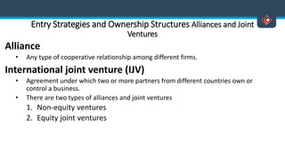 Entry Strategies and Ownership Structures Alliances and Joint
Ventures
Alliance
• Any type of cooperative relationship among different firms.
International joint venture (IJV)
• Agreement under which two or more partners from different countries own or
control a business.
• There are two types of alliances and joint ventures
1. Non-equity ventures
2. Equity joint ventures
 