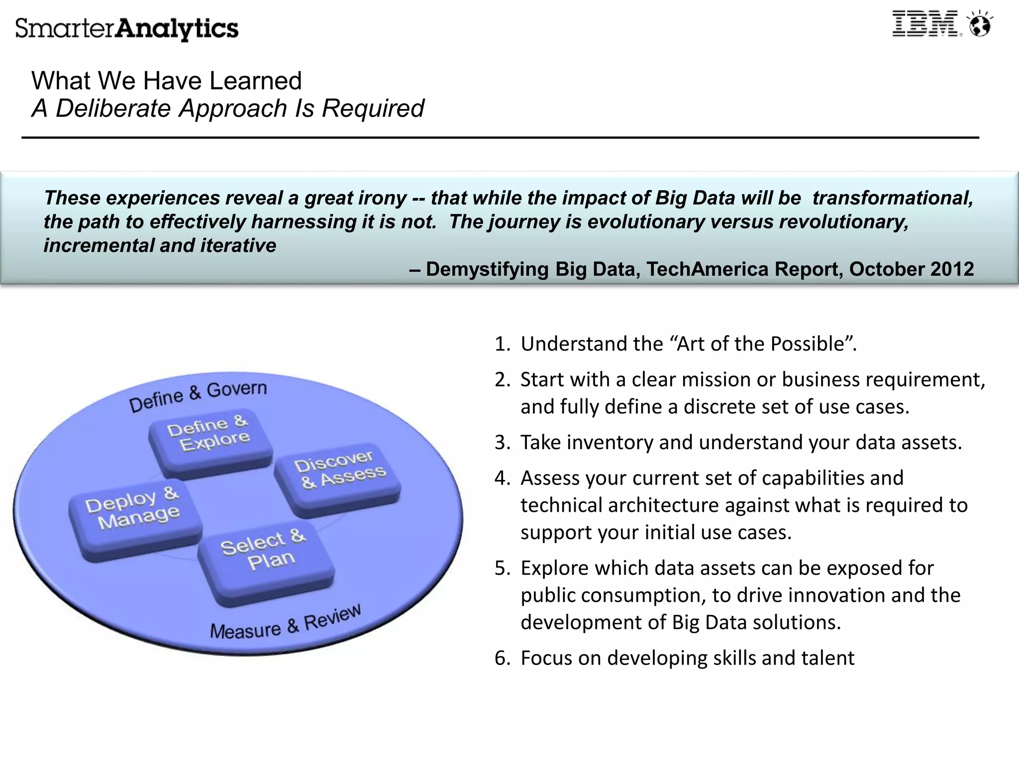 What We Have Learned
A Deliberate Approach Is Required
These experiences reveal a great irony -- that while the impact of Big Data will be transformational,
the path to effectively harnessing it is not. The journey is evolutionary versus revolutionary,
incremental and iterative
– Demystifying Big Data, TechAmerica Report, October 2012
1. Understand the “Art of the Possible”.
2. Start with a clear mission or business requirement,
and fully define a discrete set of use cases.
3. Take inventory and understand your data assets.
4. Assess your current set of capabilities and
technical architecture against what is required to
support your initial use cases.
5. Explore which data assets can be exposed for
public consumption, to drive innovation and the
development of Big Data solutions.
6. Focus on developing skills and talent
 