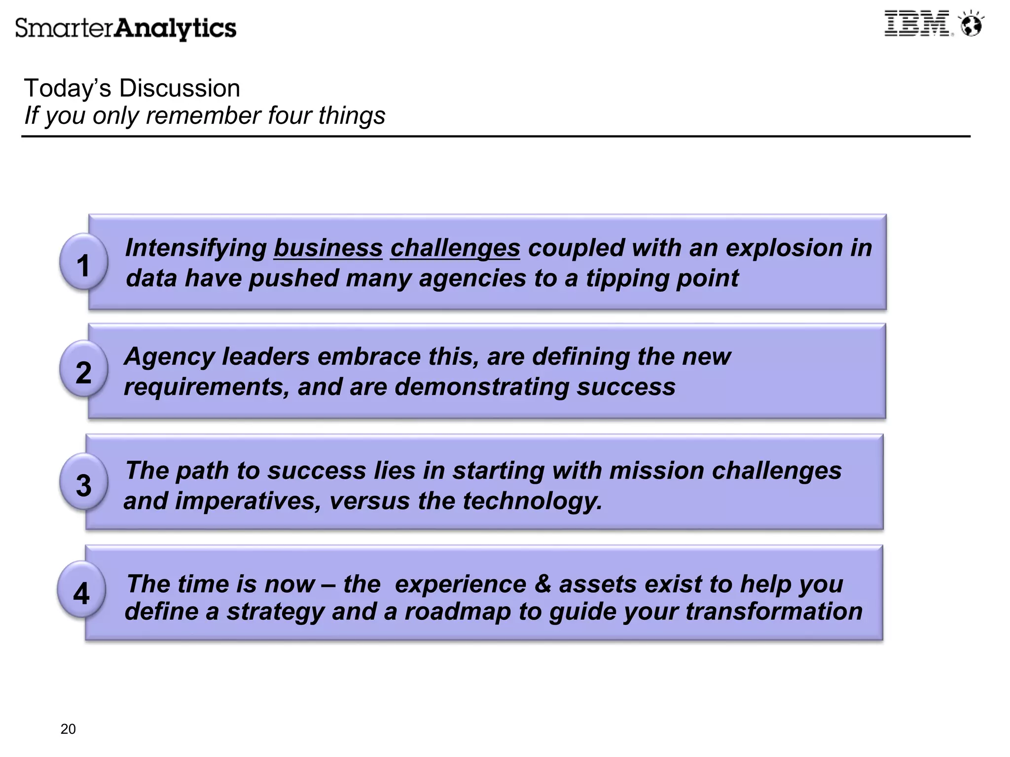 20
Today’s Discussion
If you only remember four things
1
Intensifying business challenges coupled with an explosion in
data have pushed many agencies to a tipping point
Agency leaders embrace this, are defining the new
requirements, and are demonstrating success
The path to success lies in starting with mission challenges
and imperatives, versus the technology.
The time is now – the experience & assets exist to help you
define a strategy and a roadmap to guide your transformation
2
3
4
 