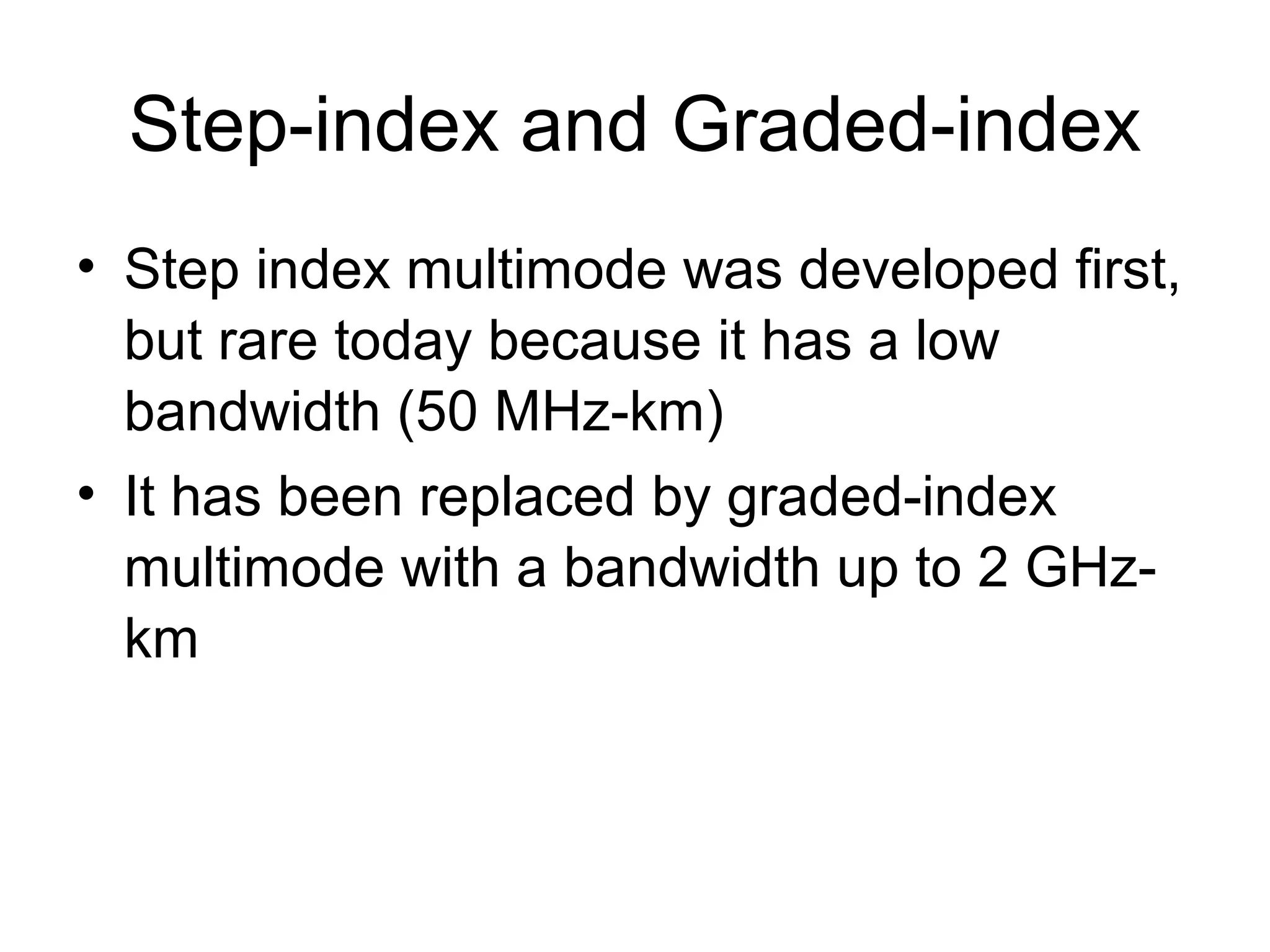 Step-index and Graded-index
• Step index multimode was developed first,
  but rare today because it has a low
  bandwidth (50 MHz-km)
• It has been replaced by graded-index
  multimode with a bandwidth up to 2 GHz-
  km
 