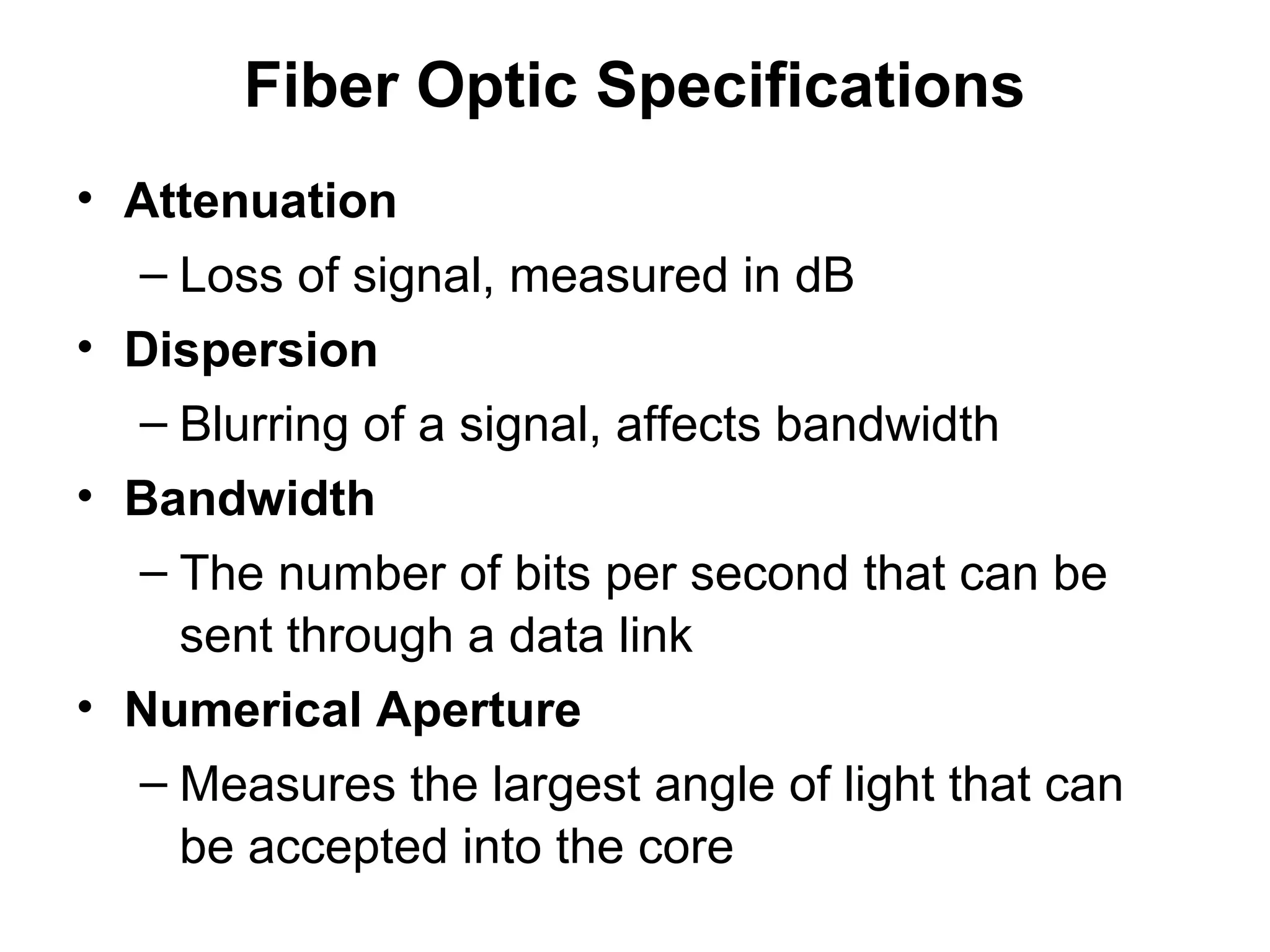 Fiber Optic Specifications
• Attenuation
  – Loss of signal, measured in dB
• Dispersion
  – Blurring of a signal, affects bandwidth
• Bandwidth
  – The number of bits per second that can be
    sent through a data link
• Numerical Aperture
  – Measures the largest angle of light that can
    be accepted into the core
 
