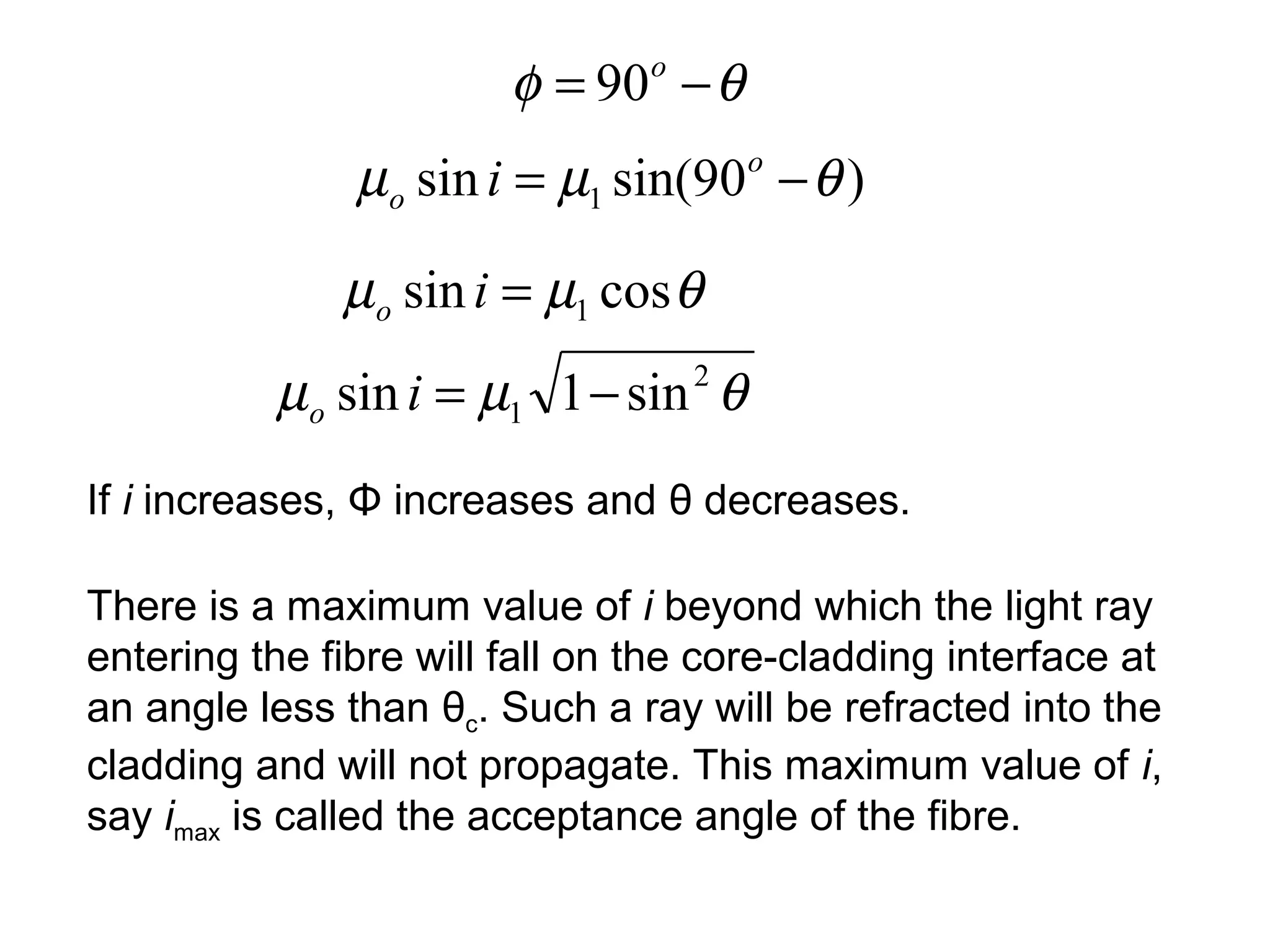 φ = 90 − θ
                                o


               µo sin i = µ1 sin(90o − θ )

              µo sin i = µ1 cos θ
          µo sin i = µ1 1 − sin θ   2



If i increases, Φ increases and θ decreases.

There is a maximum value of i beyond which the light ray
entering the fibre will fall on the core-cladding interface at
an angle less than θc. Such a ray will be refracted into the
cladding and will not propagate. This maximum value of i,
say imax is called the acceptance angle of the fibre.
 