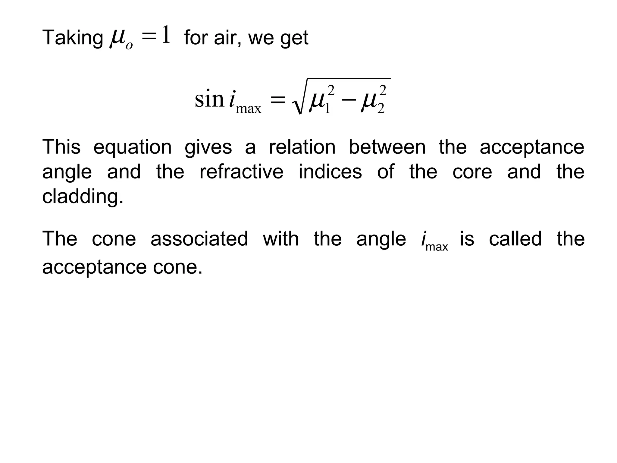 Taking µ o   =1   for air, we get


                   sin imax = µ − µ 2
                                    1
                                        2
                                        2

This equation gives a relation between the acceptance
angle and the refractive indices of the core and the
cladding.

The cone associated with the angle imax is called the
acceptance cone.
 
