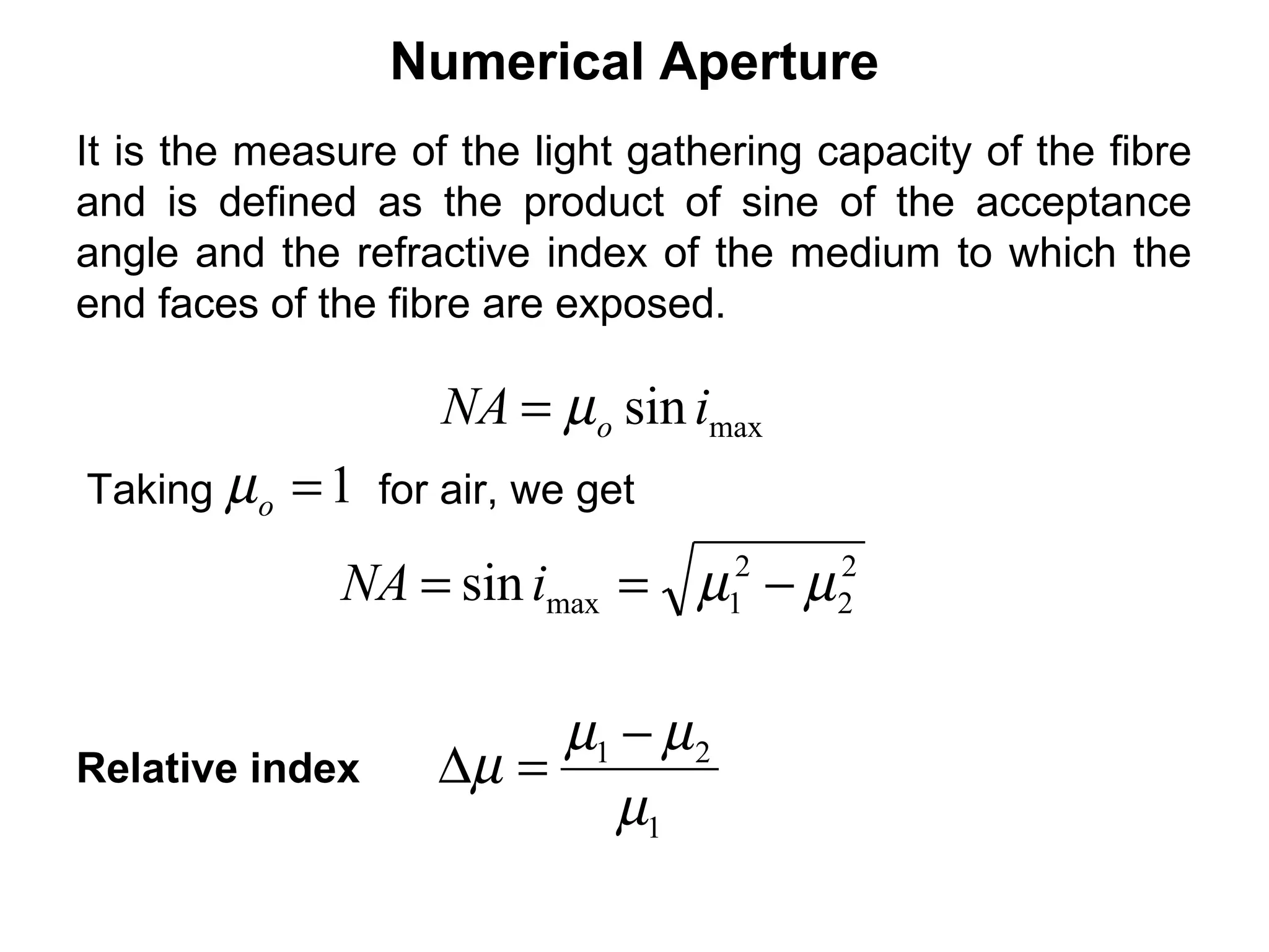 Numerical Aperture
It is the measure of the light gathering capacity of the fibre
and is defined as the product of sine of the acceptance
angle and the refractive index of the medium to which the
end faces of the fibre are exposed.

                     NA = µo sin imax
Taking µ o   =1   for air, we get

              NA = sin imax = µ − µ  2
                                     1
                                          2
                                          2



                          µ1 − µ 2
Relative index       ∆µ =
                             µ1
 