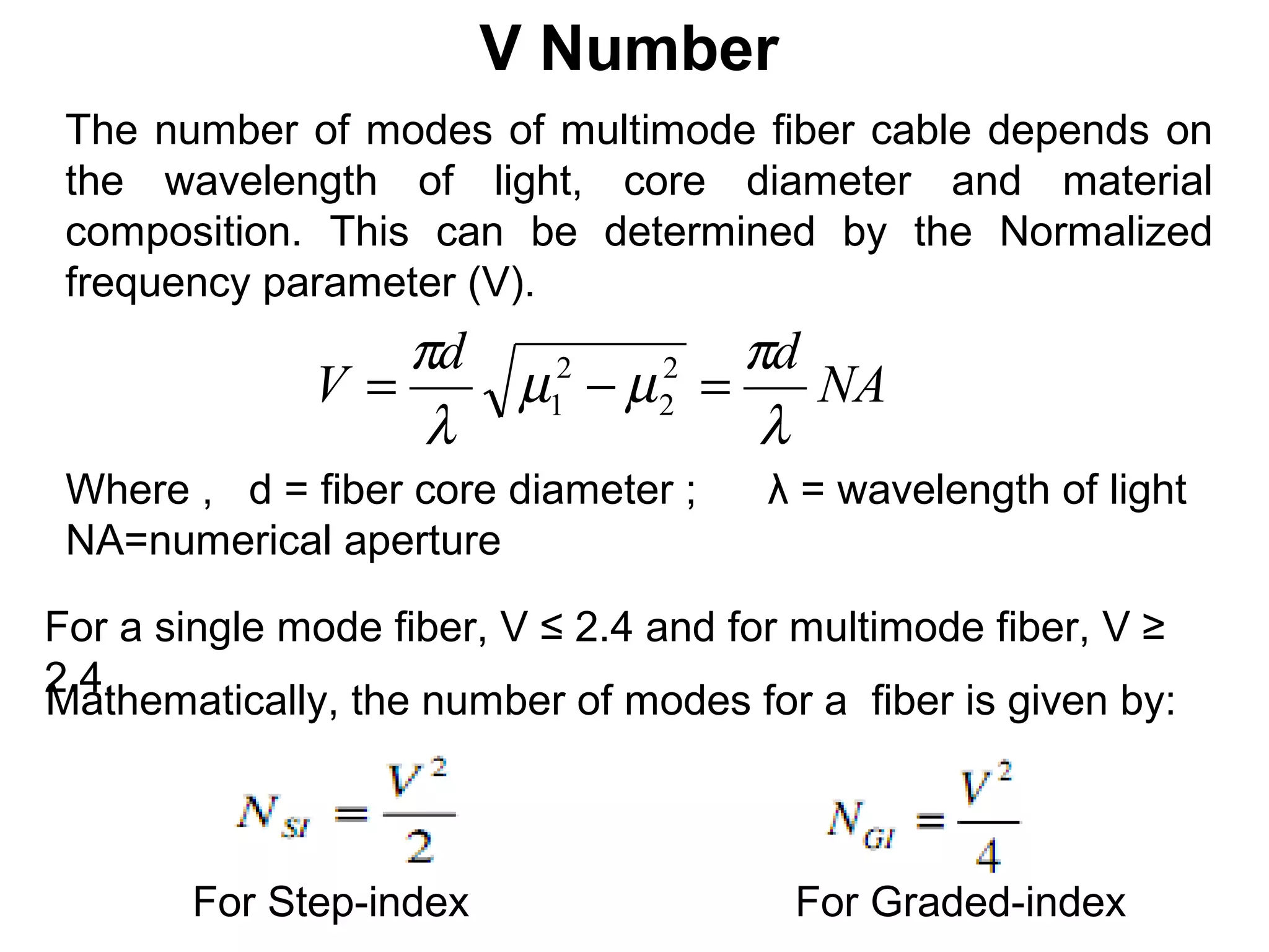 V Number
 The number of modes of multimode fiber cable depends on
 the wavelength of light, core diameter and material
 composition. This can be determined by the Normalized
 frequency parameter (V).
                 πd            πd
              V=    µ1 − µ 2 =
                     2     2
                                  NA
                  λ             λ
 Where , d = fiber core diameter ;    λ = wavelength of light
 NA=numerical aperture

For a single mode fiber, V ≤ 2.4 and for multimode fiber, V ≥
2.4.
Mathematically, the number of modes for a fiber is given by:



       For Step-index                   For Graded-index
 