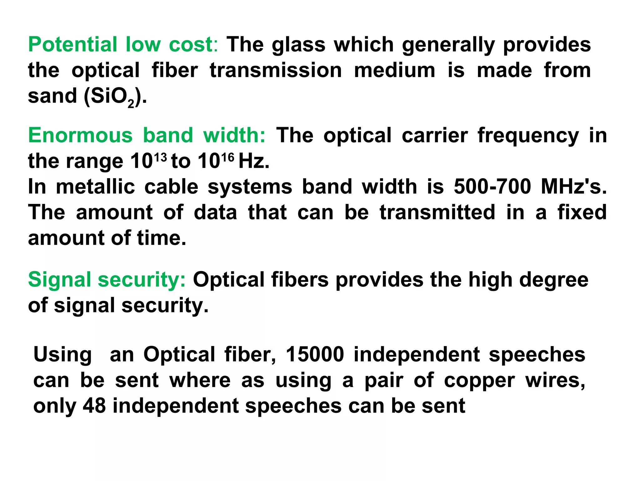 Potential low cost: The glass which generally provides
the optical fiber transmission medium is made from
sand (SiO2).
Enormous band width: The optical carrier frequency in
the range 1013 to 1016 Hz.
In metallic cable systems band width is 500-700 MHz's.
The amount of data that can be transmitted in a fixed
amount of time.
Signal security: Optical fibers provides the high degree
of signal security.

Using an Optical fiber, 15000 independent speeches
can be sent where as using a pair of copper wires,
only 48 independent speeches can be sent
 