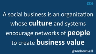 A	
  social	
  business	
  is	
  an	
  organizaKon	
  
whose	
  culture	
  and	
  systems	
  
encourage	
  networks	
  of	
  people	
  	
  
to	
  create	
  business	
  value	
  
	
   @AndrewGrill	
  
 