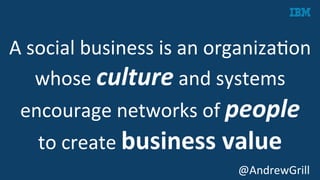 A	
  social	
  business	
  is	
  an	
  organizaKon	
  
whose	
  culture	
  and	
  systems	
  
encourage	
  networks	
  of	
  people	
  	
  
to	
  create	
  business	
  value	
  
	
   @AndrewGrill	
  
 