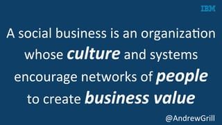 A	
  social	
  business	
  is	
  an	
  organizaKon	
  
whose	
  culture	
  and	
  systems	
  
encourage	
  networks	
  of	
  people	
  	
  
to	
  create	
  business	
  value	
  
	
   @AndrewGrill	
  
 