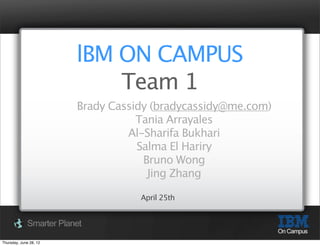 lBM ON CAMPUS
                            Team 1
                        Brady Cassidy (bradycassidy@me.com)
                                   Tania Arrayales
                                 Al-Sharifa Bukhari
                                   Salma El Hariry
                                    Bruno Wong
                                     Jing Zhang

                                   April 25th




Thursday, June 28, 12
 