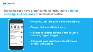 Digital badges have significantly contributed to a better
coverage and accuracy of inferred expertise
IBM Expertise
 Discovery tool that quickly finds the experts
 Simple, fast, and efficient search
 It searches various expertise data sources
including Digital Badges
 Showcase your expertise and easily make
contact with experts
 
