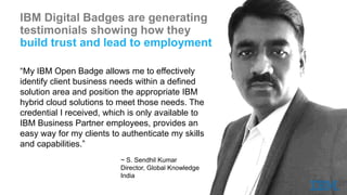 IBM Digital Badges are generating
testimonials showing how they
build trust and lead to employment
“My IBM Open Badge allows me to effectively
identify client business needs within a defined
solution area and position the appropriate IBM
hybrid cloud solutions to meet those needs. The
credential I received, which is only available to
IBM Business Partner employees, provides an
easy way for my clients to authenticate my skills
and capabilities.”
~ S. Sendhil Kumar
Director, Global Knowledge
India
 