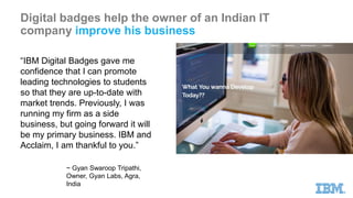 Digital badges help the owner of an Indian IT
company improve his business
“IBM Digital Badges gave me
confidence that I can promote
leading technologies to students
so that they are up-to-date with
market trends. Previously, I was
running my firm as a side
business, but going forward it will
be my primary business. IBM and
Acclaim, I am thankful to you.”
~ Gyan Swaroop Tripathi,
Owner, Gyan Labs, Agra,
India
 