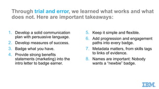 Through trial and error, we learned what works and what
does not. Here are important takeaways:
1. Develop a solid communication
plan with persuasive language.
2. Develop measures of success.
3. Badge what you have.
4. Provide strong benefits
statements (marketing) into the
intro letter to badge earner.
5. Keep it simple and flexible.
6. Add progression and engagement
paths into every badge.
7. Metadata matters, from skills tags
to links of evidence.
8. Names are important: Nobody
wants a “newbie” badge.
 