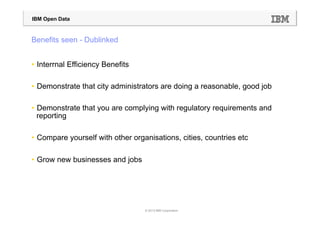IBM Open Data



Benefits seen - Dublinked


•  Interrnal Efficiency Benefits

•  Demonstrate that city administrators are doing a reasonable, good job

•  Demonstrate that you are complying with regulatory requirements and
   reporting

•  Compare yourself with other organisations, cities, countries etc

•  Grow new businesses and jobs




                                   © 2013 IBM Corporation
 
