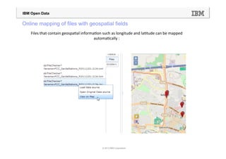 IBM Open Data

Online mapping of files with geospatial fields
    Files	
  that	
  contain	
  geospa=al	
  informa=on	
  such	
  as	
  longitude	
  and	
  la=tude	
  can	
  be	
  mapped	
  
                                                    automa=cally	
  :	
  




                                                             © 2013 IBM Corporation
 