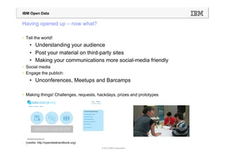 IBM Open Data

Having opened up – now what?

•  Tell the world!
     •  Understanding your audience
     •  Post your material on third-party sites
     •  Making your communications more social-media friendly
•  Social media
•  Engage the publich:
     •  Unconferences, Meetups and Barcamps

•  Making things! Challenges, requests, hackdays, prizes and prototypes




•  (credits: http://opendatahandbook.org)
                                            © 2013 IBM Corporation
 