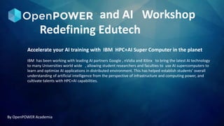 and AI Workshop
Redefining Edutech
By OpenPOWER Academia
Accelerate your AI training with IBM HPC+AI Super Computer in the planet
IBM has been working with leading AI partners Google , nVidia and Xilinx to bring the latest AI technology
to many Universities world wide , allowing student researchers and faculties to use AI supercomputers to
learn and optimize AI applications in distributed environment. This has helped establish students’ overall
understanding of artificial intelligence from the perspective of infrastructure and computing power, and
cultivate talents with HPC+AI capabilities.
 