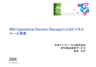 © 2017 IBM Corporation
IBM Operational Decision Managerによるビジネス
ルール開発
日本アイ・ビー・エム株式会社
BPM製品技術サービス
船木 五月
 