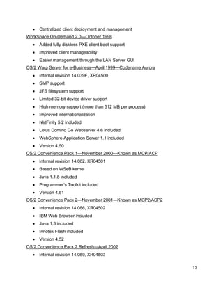 12
• Centralized client deployment and management
WorkSpace On-Demand 2.0—October 1998
• Added fully diskless PXE client boot support
• Improved client manageability
• Easier management through the LAN Server GUI
OS/2 Warp Server for e-Business—April 1999—Codename Aurora
• Internal revision 14.039F, XR04500
• SMP support
• JFS filesystem support
• Limited 32-bit device driver support
• High memory support (more than 512 MB per process)
• Improved internationalization
• NetFinity 5.2 included
• Lotus Domino Go Webserver 4.6 included
• WebSphere Application Server 1.1 included
• Version 4.50
OS/2 Convenience Pack 1—November 2000—Known as MCP/ACP
• Internal revision 14.062, XR04501
• Based on WSeB kernel
• Java 1.1.8 included
• Programmer’s Toolkit included
• Version 4.51
OS/2 Convenience Pack 2—November 2001—Known as MCP2/ACP2
• Internal revision 14.086, XR04502
• IBM Web Browser included
• Java 1.3 included
• Innotek Flash included
• Version 4.52
OS/2 Convenience Pack 2 Refresh—April 2002
• Internal revision 14.089, XR04503
 