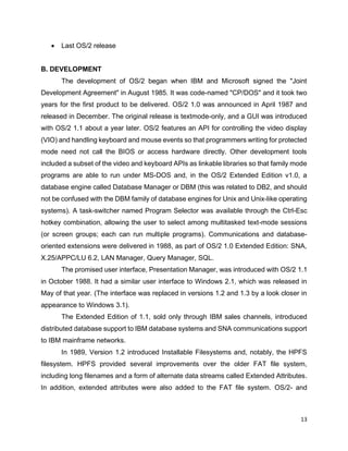 13
• Last OS/2 release
B. DEVELOPMENT
The development of OS/2 began when IBM and Microsoft signed the "Joint
Development Agreement" in August 1985. It was code-named "CP/DOS" and it took two
years for the first product to be delivered. OS/2 1.0 was announced in April 1987 and
released in December. The original release is textmode-only, and a GUI was introduced
with OS/2 1.1 about a year later. OS/2 features an API for controlling the video display
(VIO) and handling keyboard and mouse events so that programmers writing for protected
mode need not call the BIOS or access hardware directly. Other development tools
included a subset of the video and keyboard APIs as linkable libraries so that family mode
programs are able to run under MS-DOS and, in the OS/2 Extended Edition v1.0, a
database engine called Database Manager or DBM (this was related to DB2, and should
not be confused with the DBM family of database engines for Unix and Unix-like operating
systems). A task-switcher named Program Selector was available through the Ctrl-Esc
hotkey combination, allowing the user to select among multitasked text-mode sessions
(or screen groups; each can run multiple programs). Communications and database-
oriented extensions were delivered in 1988, as part of OS/2 1.0 Extended Edition: SNA,
X.25/APPC/LU 6.2, LAN Manager, Query Manager, SQL.
The promised user interface, Presentation Manager, was introduced with OS/2 1.1
in October 1988. It had a similar user interface to Windows 2.1, which was released in
May of that year. (The interface was replaced in versions 1.2 and 1.3 by a look closer in
appearance to Windows 3.1).
The Extended Edition of 1.1, sold only through IBM sales channels, introduced
distributed database support to IBM database systems and SNA communications support
to IBM mainframe networks.
In 1989, Version 1.2 introduced Installable Filesystems and, notably, the HPFS
filesystem. HPFS provided several improvements over the older FAT file system,
including long filenames and a form of alternate data streams called Extended Attributes.
In addition, extended attributes were also added to the FAT file system. OS/2- and
 