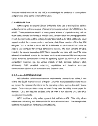 14
Windows-related books of the late 1980s acknowledged the existence of both systems
and promoted OS/2 as the system of the future.
C. HARDWARE RAN
IBM designed the original version of OS/2 to make use of the improved abilities
and performance on the new group of personal computers such as Intel’s 80286 and the
80386. “These processors allow for a much greater amount of physical memory, will run
much faster, allow for the running of multiple tasks, and also allow for running applications
in both the real mode and the protected mode” (Campbell, p.9). OS/2 additionally could
support most of the common printers, hard drive, disk drives, monitors of the day. IBM
designed OS/2 to be able to run on their PC’s and Intel’s but did not allow OS/2 to be run
Apple’s Mac computer for obvious competitive reasons. The later versions of OS/2,
including the newest incarnation OS/2 Warp, generally kept pace with new PCs being
released at breakneck speeds. As the newer versions were released IBM also expanded
OS/2’s hardware compatibility so that the operating system could be run on various
competitors’ machines (i.e. the various models of Dell, Compaq, Gateway, etc.).
Additionally, OS/2 provided networking capabilities and therefore supported
communication devices such as modems and Ethernet cards.
D. C.P.U. ALLOCATION SCHEME
OS/2 also has certain microprocessor requirements. As mentioned before, it runs
on the Intel 80286 microprocessor or higher. Any Intel microprocessors before this do
not contain the necessary functions for the operating system, such as the ability to use
pages. Other microprocessors may be used if they have the ability to use pages for
memory. OS/2 also requires at least 2 MB of RAM to run both the OS/2 and DOS
execution environments.
OS/2 provides a utility called dynamic link call/return API. This utility allows
cooperative processing as a modular base for applications to extend. The base provides
real-time interrupt driven hardware and multitasking.
 