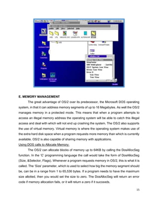 15
E. MEMORY MANAGEMENT
The great advantage of OS/2 over its predecessor, the Microsoft DOS operating
system, in that it can address memory segments of up to 16 Megabytes. As well the OS/2
manages memory in a protected mode. This means that when a program attempts to
access an illegal memory address the operating system will be able to catch this illegal
access and deal with which will not end up crashing the system. The OS/2 also supports
the use of virtual memory. Virtual memory is where the operating system makes use of
the extra hard disk space when a program requests more memory than which is currently
available. OS/2 is also capable of sharing memory with applications.
Using DOS calls to Allocate Memory:
The OS/2 can allocate blocks of memory up to 64KB by calling the DosAllocSeg
function. In the ‘C’ programming language the call would take the form of DosAllocSeg
(Size, &Selector, Flags). Whenever a program requests memory in OS/2, this is what it is
called. The ‘Size’ parameter, which is used to select how big the memory segment should
be, can be in a range from 1 to 65,536 bytes. If a program needs to have the maximum
size allotted, then you would set the size to zero. The DosAllocSeg will return an error
code if memory allocation fails, or it will return a zero if it succeeds.
 
