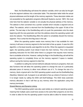 16
Next, the DosAllocSeg call stores the selector variable, which can also be thought
of as the segment address into a descriptor table. This descriptor table holds the actual
physical addresses and the length of the memory segments. These descriptor tables are
not accessible by the application programs (Microsoft Systems Journal, 1987). We must
note here that the selector variable is not actually the physical address of the memory.
The selector is then converted into a pointer variable which includes a segment and an
offset. The selector, which is returned from the DosAllocSeg is the upper 16 bits of the
pointer. The last step in the DosAllocSeg call is to push the parameters onto the stack
beginning with the size parameter and then the address where the operating system will
store the selector. The DosAllocSeg offers the option to completely discard the memory
segment. This is what the third flag does in the call.
When the operating system needs more memory then it has available for main
memory it will save a memory segment to the hard disk to free up space. It uses the LRU
algorithm, or the least recently used algorithm to do this. When the segment is requested
again, the operating system must reload it back into main memory. This is the normal
operating instruction for the OS/2 when there is a program that requires more memory
than is available at the time. However, setting the flags in the DosAllocSeg call will tell the
operating system to completely throw out the memory segment if space is needed,
without saving the memory segment to disk first.
In addition to calling the normal method to allocate memory to programs, there are
also functions that will allow the operating system to change the size of a particularly
allocated piece of memory to allow more efficient use of it. To change the size of a
memory, block a typical call in the OS/2 operating system would use the DosReAllocSeg
(NewSize, Selector) call. A program is as well able to free up a block of memory in which
it no longer needs by calling the DOS call DosFreeSeg(). The OS/2 does automatic
memory allocation in that it will free up any memory when the application using that
memory terminates.
Shared Memory and Dynamic Linking
The OS/2 operating system was also used widely as a network operating system,
meaning that multiple users could have access to the same files/ programs at one time.
In order to allow for this the operating system must be able to allow for shared memory
 