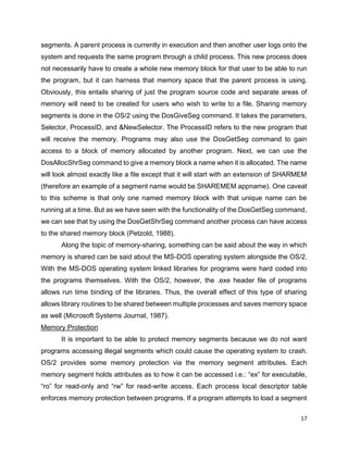 17
segments. A parent process is currently in execution and then another user logs onto the
system and requests the same program through a child process. This new process does
not necessarily have to create a whole new memory block for that user to be able to run
the program, but it can harness that memory space that the parent process is using.
Obviously, this entails sharing of just the program source code and separate areas of
memory will need to be created for users who wish to write to a file. Sharing memory
segments is done in the OS/2 using the DosGiveSeg command. It takes the parameters,
Selector, ProcessID, and &NewSelector. The ProcessID refers to the new program that
will receive the memory. Programs may also use the DosGetSeg command to gain
access to a block of memory allocated by another program. Next, we can use the
DosAllocShrSeg command to give a memory block a name when it is allocated. The name
will look almost exactly like a file except that it will start with an extension of SHARMEM
(therefore an example of a segment name would be SHAREMEM appname). One caveat
to this scheme is that only one named memory block with that unique name can be
running at a time. But as we have seen with the functionality of the DosGetSeg command,
we can see that by using the DosGetShrSeg command another process can have access
to the shared memory block (Petzold, 1988).
Along the topic of memory-sharing, something can be said about the way in which
memory is shared can be said about the MS-DOS operating system alongside the OS/2.
With the MS-DOS operating system linked libraries for programs were hard coded into
the programs themselves. With the OS/2, however, the .exe header file of programs
allows run time binding of the libraries. Thus, the overall effect of this type of sharing
allows library routines to be shared between multiple processes and saves memory space
as well (Microsoft Systems Journal, 1987).
Memory Protection
It is important to be able to protect memory segments because we do not want
programs accessing illegal segments which could cause the operating system to crash.
OS/2 provides some memory protection via the memory segment attributes. Each
memory segment holds attributes as to how it can be accessed i.e.: “ex” for executable,
“ro” for read-only and “rw” for read-write access. Each process local descriptor table
enforces memory protection between programs. If a program attempts to load a segment
 