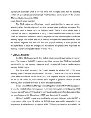18
register with a selector, which is not valid for its own descriptor table, then the operating
system will generate a hardware interrupt. The OS will take control to remedy the situation
(Microsoft Systems Journal, 1987).
Least Recently Used Algorithm
The OS/2 makes use of the least recently used algorithm to swap out memory
segments when there is not enough physical memory space to allocate a program. This
is done by using a special bit in the descriptor table. This bit is either set or unset to
indicate if the memory segment that is trying to be accessed is memory resident or not.
When an application requests a memory segment that has been swapped out of main
memory a page fault occurs. The virtual memory manager then takes control and reads
the needed segment from the hard disk into physical memory. It then updates the
descriptor table to save the changes and the restarts the process that requested the
memory segment (Microsoft Systems Journal, 1987).
F. VIRTUAL MEMORY
On 32-bit OS/2 systems with 4-64 MiB physical memory I never got out of memory
errors. The reason is that OS/2 programs use virtual memory. And OS/2 had plenty of it
compared to my real memory resources which consisted of dynamic random-access
memory (DRAM) chips.
The 32 bit OS/2 versions 2.0-4.0 could address the whole 4 GiB (2^32) virtual
memory space of the Intel 386 processor: The first 512 MiB of the 4 GiB virtual address
space were available for 16 and 32 bit OS/2 user programs and the 3.5 GiB remainder
for the 32 bit kernel. So, OS/2 offered each program a generous amount of virtual
memory, when even only a fraction of it was physically available.
OS/2's virtual Memory Manager worked together with the MMU of the processor
to keep the needed virtual memory pages in physical memory (on demand paging). OS/2
imposed several “banker's” tricks to prevent the promised memory from being committed
too soon (lazy commit). Otherwise a 40 MiB hard disk would fill up easily.
Although an OS/2 programmer could write programs that used up to 480 MiB of
virtual memory (the upper 32 MiB of the 512 MiB were reserved for system DLLs), no
programmer would write such a program. 32-bit OS/2 programmers had worked with the
 