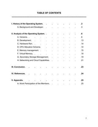 2
TABLE OF CONTENTS
----------------------------------------------------------------------------------------------------
I. History of the Operating System. . . . . . . .3
A. Background and Developer. . . . . . . .3
II. Analysis of the Operating System. . . . . . . .6
A. Versions. . . . . . . . . . .6
B. Development. . . . . . . . . .13
C. Hardware Ran. . . . . . . . . .14
D. CPU Allocation Scheme. . . . . . . .14
E. Memory management. . . . . . . . .15
F. Virtual Memory. . . . . . . . . .18
G. Secondary Storage Management. . . . . . .19
H. Networking and Cloud Capabilities. . . . . . .21
III. Conclusion. . . . . . . . . . .23
IV. References. . . . . . . . . . .24
V. Appendix. . . . . . . . . . .25
A. Work Participation of the Members. . . . . . .25
 
