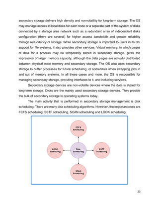 20
secondary storage delivers high density and nonvolatility for long-term storage. The OS
may manage access to local disks for each node or a separate part of the system of disks
connected by a storage area network such as a redundant array of independent disks
configuration (there are several) for higher access bandwidth and greater reliability
through redundancy of storage. While secondary storage is important to users in its OS
support for file systems, it also provides other services. Virtual memory, in which pages
of data for a process may be temporarily stored in secondary storage, gives the
impression of larger memory capacity, although the data pages are actually distributed
between physical main memory and secondary storage. The OS also uses secondary
storage to buffer processes for future scheduling, or sometimes when swapping jobs in
and out of memory systems. In all these cases and more, the OS is responsible for
managing secondary storage, providing interfaces to it, and including services.
Secondary storage devices are non-volatile devices where the data is stored for
long-term storage. Disks are the mainly used secondary storage devices. They provide
the bulk of secondary storage in operating systems today.
The main activity that is performed in secondary storage management is disk
scheduling. There are many disk scheduling algorithms. However, the important ones are
FCFS scheduling, SSTF scheduling, SCAN scheduling and LOOK scheduling.
 